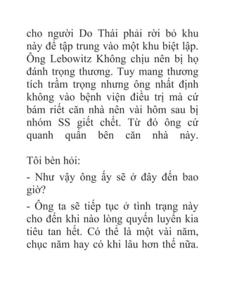 cho người Do Thái phải rời bỏ khu
này để tập trung vào một khu biệt lập.
Ông Lebowitz Không chịu nên bị họ
đánh trọng thương. Tuy mang thương
tích trầm trọng nhưng ông nhất định
không vào bệnh viện điều trị mà cứ
bám riết căn nhà nên vài hôm sau bị
nhóm SS giết chết. Từ đó ông cứ
quanh quẩn bên căn nhà này.
Tôi bèn hỏi:
- Như vậy ông ấy sẽ ở đây đến bao
giờ?
- Ông ta sẽ tiếp tục ở tình trạng này
cho đến khi nào lòng quyến luyến kia
tiêu tan hết. Có thể là một vài năm,
chục năm hay có khi lâu hơn thế nữa.
 