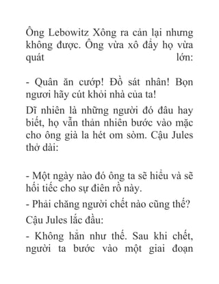 Ông Lebowitz Xông ra cản lại nhưng
không được. Ông vừa xô đẩy họ vừa
quát lớn:
- Quân ăn cướp! Đồ sát nhân! Bọn
ngươi hãy cút khỏi nhà của ta!
Dĩ nhiên là những người đó đâu hay
biết, họ vẫn thản nhiên bước vào mặc
cho ông già la hét om sòm. Cậu Jules
thở dài:
- Một ngày nào đó ông ta sẽ hiểu và sẽ
hối tiếc cho sự điên rồ này.
- Phải chăng người chết nào cũng thế?
Cậu Jules lắc đầu:
- Không hẳn như thế. Sau khi chết,
người ta bước vào một giai đoạn
 