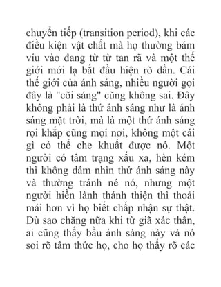 chuyển tiếp (transition period), khi các
điều kiện vật chất mà họ thường bám
víu vào đang từ từ tan rã và một thế
giới mới lạ bắt đầu hiện rõ dần. Cái
thế giới của ánh sáng, nhiều người gọi
đây là "cõi sáng" cũng không sai. Đây
không phải là thứ ánh sáng như là ánh
sáng mặt trời, mà là một thứ ánh sáng
rọi khắp cũng mọi nơi, không một cái
gì có thể che khuất được nó. Một
người có tâm trạng xấu xa, hèn kém
thì không dám nhìn thứ ánh sáng này
và thường tránh né nó, nhưng một
người hiền lành thánh thiện thì thoải
mái hơn vì họ biết chấp nhận sự thật.
Dù sao chăng nữa khi từ giã xác thân,
ai cũng thấy bầu ánh sáng này và nó
soi rõ tâm thức họ, cho họ thấy rõ các
 