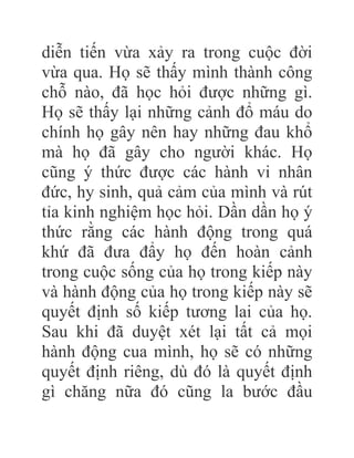 diễn tiến vừa xảy ra trong cuộc đời
vừa qua. Họ sẽ thấy mình thành công
chỗ nào, đã học hỏi được những gì.
Họ sẽ thấy lại những cảnh đổ máu do
chính họ gây nên hay những đau khổ
mà họ đã gây cho người khác. Họ
cũng ý thức được các hành vi nhân
đức, hy sinh, quả cảm của mình và rút
tỉa kinh nghiệm học hỏi. Dần dần họ ý
thức rằng các hành động trong quá
khứ đã đưa đẩy họ đến hoàn cảnh
trong cuộc sống của họ trong kiếp này
và hành động của họ trong kiếp này sẽ
quyết định số kiếp tương lai của họ.
Sau khi đã duyệt xét lại tất cả mọi
hành động cua mình, họ sẽ có những
quyết định riêng, dù đó là quyết định
gì chăng nữa đó cũng la bước đầu
 