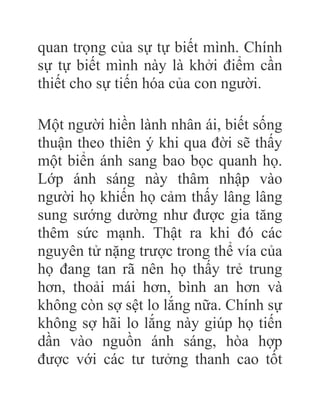 quan trọng của sự tự biết mình. Chính
sự tự biết mình này là khởi điểm cần
thiết cho sự tiến hóa của con người.
Một người hiền lành nhân ái, biết sống
thuận theo thiên ý khi qua đời sẽ thấy
một biển ánh sang bao bọc quanh họ.
Lớp ánh sáng này thâm nhập vào
người họ khiến họ cảm thấy lâng lâng
sung sướng dường như được gia tăng
thêm sức mạnh. Thật ra khi đó các
nguyên tử nặng trược trong thể vía của
họ đang tan rã nên họ thấy trẻ trung
hơn, thoải mái hơn, bình an hơn và
không còn sợ sệt lo lắng nữa. Chính sự
không sợ hãi lo lắng này giúp họ tiến
dần vào nguồn ánh sáng, hòa hợp
được với các tư tưởng thanh cao tốt
 