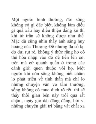 Một người bình thường, đời sống
không có gì đặc biệt, không làm điều
gì quá xấu hay điều thiện đáng kể thì
khi từ trần sẽ không được như thế.
Mặc dù cũng nhìn thấy ánh sáng huy
hoàng của Thượng Đế nhưng đa số lại
do dự, rụt rè, không ý thức rằng họ có
thể hòa nhập vào đó để tiến lên cõi
trên mà cứ quanh quẩn ở trong các
cảnh giới quen thuộc vói họ. Một
người khi còn sống không biết chăm
lo phát triển về tinh thần mà chỉ lo
những chuyện vẩn vơ tầm thường,
sống không có mục đích rõ rệt, thì sẽ
thấy thời gian bên này trôi qua rất
chậm, ngày giờ dài đăng đẳng, bởi vì
những chuyện giải trí bằng vật chất xa
 