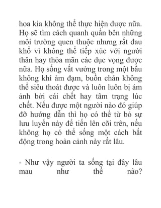 hoa kia không thể thực hiện được nữa.
Họ sẽ tìm cách quanh quẩn bên những
môi trường quen thuộc nhưng rất đau
khổ vì không thể tiếp xúc với người
thân hay thỏa mãn các dục vọng được
nữa. Họ sống vất vưởng trong một bầu
không khí ảm đạm, buồn chán không
thể siêu thoát được và luôn luôn bị ám
ảnh bởi cái chết hay tâm trạng lúc
chết. Nếu được một người nào đó giúp
đỡ hướng dẫn thì họ có thể từ bỏ sự
lưu luyến này để tiến lên cõi trên, nếu
không họ có thể sống một cách bất
động trong hoàn cảnh này rất lâu.
- Như vậy người ta sống tại đây lâu
mau như thế nào?
 