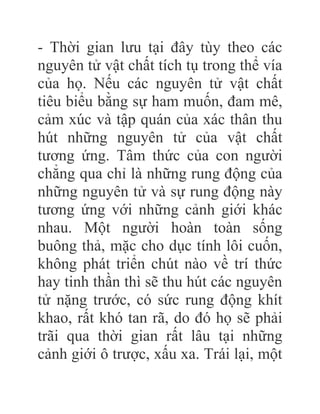 - Thời gian lưu tại đây tùy theo các
nguyên tử vật chất tích tụ trong thể vía
của họ. Nếu các nguyên tử vật chất
tiêu biểu bằng sự ham muốn, đam mê,
cảm xúc và tập quán của xác thân thu
hút những nguyên tử của vật chất
tương ứng. Tâm thức của con người
chẳng qua chỉ là những rung động của
những nguyên tử và sự rung động này
tương ứng với những cảnh giới khác
nhau. Một người hoàn toàn sống
buông thả, mặc cho dục tính lôi cuốn,
không phát triển chút nào về trí thức
hay tinh thần thì sẽ thu hút các nguyên
tử nặng trước, có sức rung động khít
khao, rất khó tan rã, do đó họ sẽ phải
trãi qua thời gian rất lâu tại những
cảnh giới ô trược, xấu xa. Trái lại, một
 