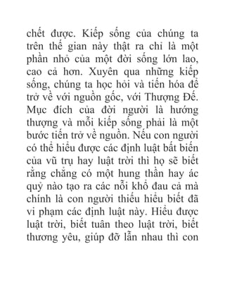 chết được. Kiếp sống của chúng ta
trên thế gian này thật ra chỉ là một
phần nhỏ của một đời sống lớn lao,
cao cả hơn. Xuyên qua những kiếp
sống, chúng ta học hỏi và tiến hóa để
trở về với nguồn gốc, với Thượng Đế.
Mục đích của đời người là hướng
thượng và mỗi kiếp sống phải là một
bước tiến trở về nguồn. Nếu con người
có thể hiểu được các định luật bất biến
của vũ trụ hay luật trời thì họ sẽ biết
rằng chẳng có một hung thần hay ác
quỷ nào tạo ra các nỗi khổ đau cả mà
chính là con người thiếu hiểu biết đã
vi phạm các định luật này. Hiểu được
luật trời, biết tuân theo luật trời, biết
thương yêu, giúp đỡ lẫn nhau thì con
 