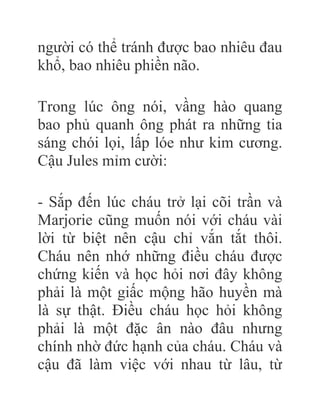 người có thể tránh được bao nhiêu đau
khổ, bao nhiêu phiền não.
Trong lúc ông nói, vầng hào quang
bao phủ quanh ông phát ra những tia
sáng chói lọi, lấp lóe như kim cương.
Cậu Jules mỉm cười:
- Sắp đến lúc cháu trở lại cõi trần và
Marjorie cũng muốn nói với cháu vài
lời từ biệt nên cậu chỉ vắn tắt thôi.
Cháu nên nhớ những điều cháu được
chứng kiến và học hỏi nơi đây không
phải là một giấc mộng hão huyền mà
là sự thật. Điều cháu học hỏi không
phải là một đặc ân nào đâu nhưng
chính nhờ đức hạnh của cháu. Cháu và
cậu đã làm việc với nhau từ lâu, từ
 