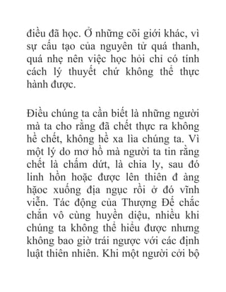 điều đã học. Ở những cõi giới khác, vì
sự cấu tạo của nguyên tử quá thanh,
quá nhẹ nên việc học hỏi chỉ có tính
cách lý thuyết chứ không thể thực
hành được.
Điều chúng ta cần biết là những người
mà ta cho rằng đã chết thực ra không
hề chết, không hề xa lìa chúng ta. Vì
một lý do mơ hồ mà người ta tin rằng
chết là chấm dứt, là chia ly, sau đó
linh hồn hoặc được lên thiên đ àng
hặoc xuống địa ngục rồi ở đó vĩnh
viễn. Tác động của Thượng Đế chắc
chắn vô cùng huyền diệu, nhiều khi
chúng ta không thể hiểu được nhưng
không bao giờ trái ngược với các định
luật thiên nhiên. Khi một người cởi bộ
 