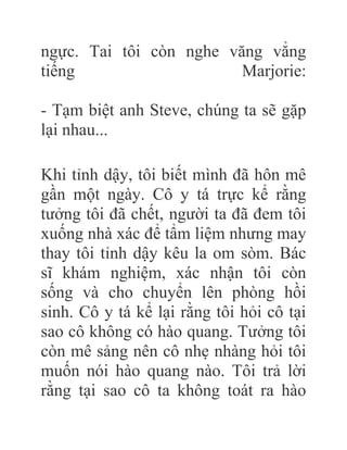 ngực. Tai tôi còn nghe văng vẳng
tiếng Marjorie:
- Tạm biệt anh Steve, chúng ta sẽ gặp
lại nhau...
Khi tỉnh dậy, tôi biết mình đã hôn mê
gần một ngày. Cô y tá trực kể rằng
tưởng tôi đã chết, người ta đã đem tôi
xuống nhà xác để tẩm liệm nhưng may
thay tôi tỉnh dậy kêu la om sòm. Bác
sĩ khám nghiệm, xác nhận tôi còn
sống và cho chuyển lên phòng hồi
sinh. Cô y tá kể lại rằng tôi hỏi cô tại
sao cô không có hào quang. Tưởng tôi
còn mê sảng nên cô nhẹ nhàng hỏi tôi
muốn nói hào quang nào. Tôi trả lời
rằng tại sao cô ta không toát ra hào
 