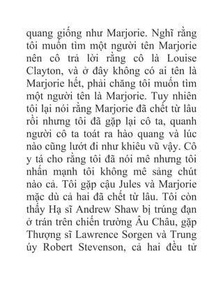 quang giống như Marjorie. Nghĩ rằng
tôi muốn tìm một người tên Marjorie
nên cô trả lời rằng cô là Louise
Clayton, và ở đây không có ai tên là
Marjorie hết, phải chăng tôi muốn tìm
một người tên là Marjorie. Tuy nhiên
tôi lại nói rằng Marjorie đã chết từ lâu
rồi nhưng tôi đã gặp lại cô ta, quanh
người cô ta toát ra hào quang và lúc
nào cũng lướt đi như khiêu vũ vậy. Cô
y tá cho rằng tôi đã nói mê nhưng tôi
nhấn mạnh tôi không mê sảng chút
nào cả. Tôi gặp cậu Jules và Marjorie
mặc dù cả hai đã chết từ lâu. Tôi còn
thấy Hạ sĩ Andrew Shaw bị trúng đạn
ở trán trên chiến trường Âu Châu, gặp
Thượng sĩ Lawrence Sorgen và Trung
úy Robert Stevenson, cả hai đều tử
 
