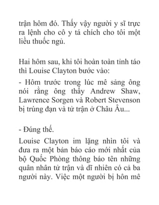 trận hôm đó. Thấy vậy người y sĩ trực
ra lệnh cho cô y tá chích cho tôi một
liều thuốc ngủ.
Hai hôm sau, khi tôi hoàn toàn tỉnh táo
thì Louise Clayton bước vào:
- Hôm trước trong lúc mê sảng ông
nói rằng ông thấy Andrew Shaw,
Lawrence Sorgen và Robert Stevenson
bị trúng đạn và tử trận ở Châu Âu...
- Đúng thế.
Louise Clayton im lặng nhìn tôi và
đưa ra một bản báo cáo mới nhất của
bộ Quốc Phòng thông báo tên những
quân nhân tử trận và dĩ nhiên có cả ba
người này. Việc một người bị hôn mê
 