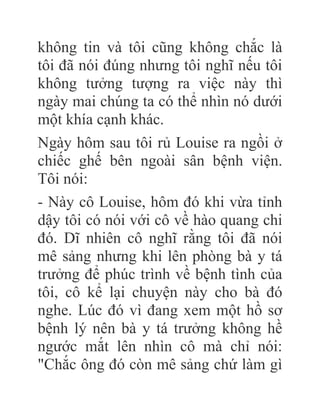 không tin và tôi cũng không chắc là
tôi đã nói đúng nhưng tôi nghĩ nếu tôi
không tưởng tượng ra việc này thì
ngày mai chúng ta có thể nhìn nó dưới
một khía cạnh khác.
Ngày hôm sau tôi rủ Louise ra ngồi ở
chiếc ghế bên ngoài sân bệnh viện.
Tôi nói:
- Này cô Louise, hôm đó khi vừa tỉnh
dậy tôi có nói với cô về hào quang chi
đó. Dĩ nhiên cô nghĩ rằng tôi đã nói
mê sảng nhưng khi lên phòng bà y tá
trưởng để phúc trình về bệnh tình của
tôi, cô kể lại chuyện này cho bà đó
nghe. Lúc đó vì đang xem một hồ sơ
bệnh lý nên bà y tá trưởng không hề
ngước mắt lên nhìn cô mà chỉ nói:
"Chắc ông đó còn mê sảng chứ làm gì
 