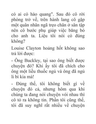 có ai có hào quang". Sau đó cô rời
phòng trở về, trên hành lang cô gặp
một quân nhân ngã trẹo chân ở sân tập
nên cô bước phụ giúp việc băng bó
cho anh ta. Liệu tôi nói có đúng
không?
Louise Clayton hoảng hốt không sao
trả lời được:
- Ông Buckley, tại sao ông biết được
chuyện đó? Khi ấy tôi đã chích cho
ông một liều thuốc ngủ và ông đã ngủ
li bì kia mà!
- Đúng thế, tôi không biết gì về
chuyện đó cả, nhưng hôm qua khi
chúng ta đang nói chuyện vói nhau thì
cô tỏ ra không tin. Phần tôi cũng thế,
tôi đã suy nghĩ rất nhiều về chuyện
 