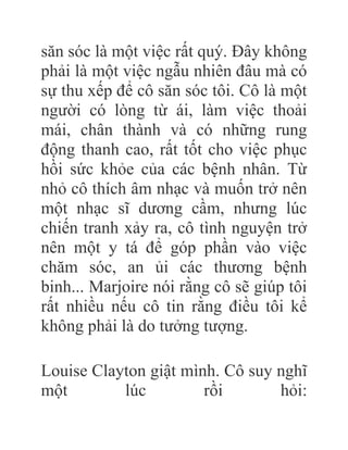 săn sóc là một việc rất quý. Đây không
phải là một việc ngẫu nhiên đâu mà có
sự thu xếp để cô săn sóc tôi. Cô là một
người có lòng từ ái, làm việc thoải
mái, chân thành và có những rung
động thanh cao, rất tốt cho việc phục
hồi sức khỏe của các bệnh nhân. Từ
nhỏ cô thích âm nhạc và muốn trở nên
một nhạc sĩ dương cầm, nhưng lúc
chiến tranh xảy ra, cô tình nguyện trở
nên một y tá để góp phần vào việc
chăm sóc, an ủi các thương bệnh
binh... Marjoire nói rằng cô sẽ giúp tôi
rất nhiều nếu cô tin rằng điều tôi kể
không phải là do tưởng tượng.
Louise Clayton giật mình. Cô suy nghĩ
một lúc rồi hỏi:
 