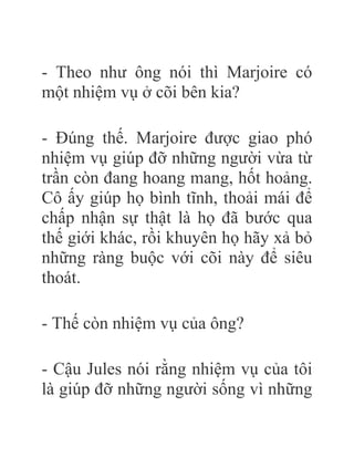 - Theo như ông nói thì Marjoire có
một nhiệm vụ ở cõi bên kia?
- Đúng thế. Marjoire được giao phó
nhiệm vụ giúp đỡ những người vừa từ
trần còn đang hoang mang, hốt hoảng.
Cô ấy giúp họ bình tĩnh, thoải mái để
chấp nhận sự thật là họ đã bước qua
thế giới khác, rồi khuyên họ hãy xả bỏ
những ràng buộc với cõi này để siêu
thoát.
- Thế còn nhiệm vụ của ông?
- Cậu Jules nói rằng nhiệm vụ của tôi
là giúp đỡ những người sống vì những
 