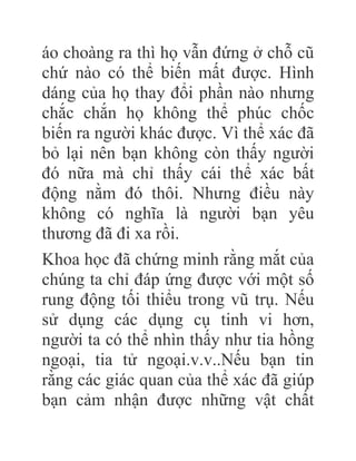 áo choàng ra thì họ vẫn đứng ở chỗ cũ
chứ nào có thể biến mất được. Hình
dáng của họ thay đổi phần nào nhưng
chắc chắn họ không thể phúc chốc
biến ra người khác được. Vì thể xác đã
bỏ lại nên bạn không còn thấy người
đó nữa mà chỉ thấy cái thể xác bất
động nằm đó thôi. Nhưng điều này
không có nghĩa là người bạn yêu
thương đã đi xa rồi.
Khoa học đã chứng minh rằng mắt của
chúng ta chỉ đáp ứng được với một số
rung động tối thiểu trong vũ trụ. Nếu
sử dụng các dụng cụ tinh vi hơn,
người ta có thể nhìn thấy như tia hồng
ngoại, tia tử ngoại.v.v..Nếu bạn tin
rằng các giác quan của thể xác đã giúp
bạn cảm nhận được những vật chất
 