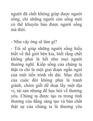 người đã chết không giúp được người
sống, chỉ những người còn sống mới
có thể khuyên bảo được người sống
mà thôi.
- Như vậy ông sẽ làm gì?
- Tôi sẽ giúp những người sống hiểu
biết về thế giới bên kia, biết rằng chết
không phải là hết như mọi người
thường nghĩ. Kiếp sống của chúng ta
thật ra chỉ là một giai đoạn ngắn ngủi
của một tiến trình rất dài. Mục đích
của cuộc đời không phải là tranh
giành, chém giết để đoạt lấy một địa
vị, tài sản nhưng để học hỏi về thương
yêu. Chúng ta được tạo ra trong tình
thương của đấng sáng tạo và bản chất
thật sự của chúng ta là thương yêu
 
