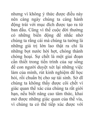 nhưng vì không ý thức được điều này
nên càng ngày chúng ta càng hành
động trái với mục đích được tạo ra từ
ban đầu. Cũng vì thế cuộc đời thường
có những biến động để nhắc nhở
chúng ta rằng cái mà chúng ta tưởng là
những giá trị lớn lao thật ra chỉ là
những bọt nước hời hợt, chóng thành
chóng hoại. Sự chết là một giai đoạn
cần thiết trong tiến trình của sự sống
để con người duyệt xét lại những việc
làm của mình, rút kinh nghiệm để học
hỏi, rồi chuẩn bị cho sự tái sinh. Sở dĩ
chúng ta không thấy được cõi chết vì
giác quan thể xác của chúng ta rất giới
hạn, nếu biết nâng cao tâm thức, khai
mở được những giác quan của thể vía,
vì chúng ta có thể tiếp xúc được với
 
