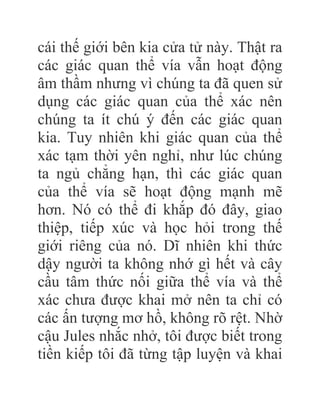 cái thế giới bên kia cửa tử này. Thật ra
các giác quan thể vía vẫn hoạt động
âm thầm nhưng vì chúng ta đã quen sử
dụng các giác quan của thể xác nên
chúng ta ít chú ý đến các giác quan
kia. Tuy nhiên khi giác quan của thể
xác tạm thời yên nghỉ, như lúc chúng
ta ngủ chẳng hạn, thì các giác quan
của thể vía sẽ hoạt động mạnh mẽ
hơn. Nó có thể đi khắp đó đây, giao
thiệp, tiếp xúc và học hỏi trong thế
giới riêng của nó. Dĩ nhiên khi thức
dậy người ta không nhớ gì hết và cây
cầu tâm thức nối giữa thể vía và thể
xác chưa được khai mở nên ta chỉ có
các ấn tượng mơ hồ, không rõ rệt. Nhờ
cậu Jules nhắc nhở, tôi được biết trong
tiền kiếp tôi đã từng tập luyện và khai
 