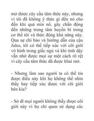 mở được cây cầu tâm thức này, nhưng
vì tôi đã không ý thức gì đến nó cho
đến khi quả mìn nổ, gây chấn động
đến những trung tâm huyền bí trong
cơ thể tôi và thức động khả năng này.
Qua sự chỉ bảo và hướng dẫn của cậu
Jules, tôi có thể tiếp xúc với cõi giới
vô hình trong giấc ngủ và khi tỉnh dậy
vẫn nhớ được mọi sự một cách rõ rệt
vi cây cầu tâm thức đã được khai mở.
- Nhưng làm sao người ta có thể tin
được điều này khi họ không thể nhìn
thấy hay tiếp xúc được với cõi giới
bên kia?
- Sở dĩ mọi người không thấy được cõi
giới này vì họ chỉ quen sử dụng các
 