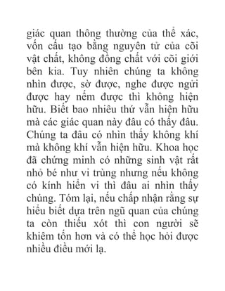 giác quan thông thường của thể xác,
vốn cấu tạo bằng nguyên tử của cõi
vật chất, không đồng chất với cõi giới
bên kia. Tuy nhiên chúng ta không
nhìn được, sờ được, nghe được ngửi
được hay nếm được thì không hiện
hữu. Biết bao nhiêu thứ vẫn hiện hữu
mà các giác quan này đâu có thấy đâu.
Chúng ta đâu có nhìn thấy không khí
mà không khí vẫn hiện hữu. Khoa học
đã chứng minh có những sinh vật rất
nhỏ bé như vi trùng nhưng nếu không
có kính hiển vi thì đâu ai nhìn thấy
chúng. Tóm lại, nếu chấp nhận rằng sự
hiểu biết dựa trên ngũ quan của chúng
ta còn thiếu xót thì con người sẽ
khiêm tốn hơn và có thể học hỏi được
nhiều điều mới lạ.
 