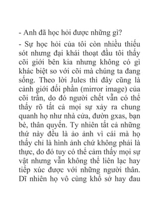 - Anh đã học hỏi được những gì?
- Sự học hỏi của tôi còn nhiều thiếu
sót nhưng đại khái thoạt đầu tôi thấy
cõi giới bên kia nhưng không có gì
khác biệt so với cõi mà chúng ta đang
sống. Theo lời Jules thì đây cũng là
cảnh giới đối phần (mirror image) của
cõi trần, do đó người chết vẫn có thể
thấy rõ tất cả mọi sự xảy ra chung
quanh họ như nhà cửa, đườn gxas, bạn
bè, thân quyến. Ty nhiên tất cả những
thứ này đều là ảo ảnh vì cái mà họ
thấy chỉ là hình ảnh chứ không phải là
thực, do đó tuy có thể cảm thấy mọi sự
vật nhưng vẫn không thể liên lạc hay
tiếp xúc được với những người thân.
Dĩ nhiên họ vô cùng khổ sở hay đau
 
