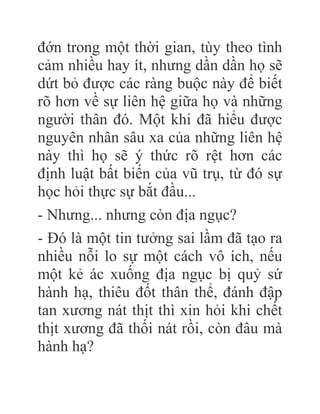đớn trong một thời gian, tùy theo tình
cảm nhiều hay ít, nhưng dần dần họ sẽ
dứt bỏ được các ràng buộc này để biết
rõ hơn về sự liên hệ giữa họ và những
người thân đó. Một khi đã hiểu được
nguyên nhân sâu xa của những liên hệ
này thì họ sẽ ý thức rõ rệt hơn các
định luật bất biến của vũ trụ, từ đó sự
học hỏi thực sự bắt đầu...
- Nhưng... nhưng còn địa ngục?
- Đó là một tin tưởng sai lầm đã tạo ra
nhiều nỗi lo sự một cách vô ích, nếu
một kẻ ác xuống địa ngục bị quỷ sứ
hành hạ, thiêu đốt thân thể, đánh đập
tan xương nát thịt thì xin hỏi khi chết
thịt xương đã thối nát rồi, còn đâu mà
hành hạ?
 