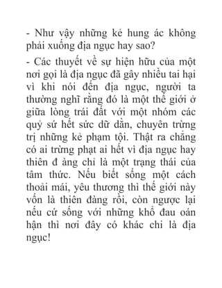 - Như vậy những kẻ hung ác không
phải xuống địa ngục hay sao?
- Các thuyết về sự hiện hữu của một
nơi gọi là địa ngục đã gây nhiều tai hại
vì khi nói đến địa ngục, người ta
thường nghĩ rằng đó là một thế giới ở
giữa lòng trái đất với một nhóm các
quỷ sứ hết sức dữ dằn, chuyên trừng
trị những kẻ phạm tội. Thật ra chẳng
có ai trừng phạt ai hết vì địa ngục hay
thiên đ àng chỉ là một trạng thái của
tâm thức. Nếu biết sống một cách
thoải mái, yêu thương thì thế giới này
vốn là thiên đàng rồi, còn ngược lại
nếu cứ sống với những khổ đau oán
hận thì nơi đây có khác chi là địa
ngục!
 