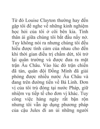 Từ đó Louise Clayton thường hay đến
gặp tôi để nghe về những kinh nghiệm
học hỏi của tôi ở cõi bên kia. Tình
thân ái giữa chúng tôi bắt đầu nẩy nở.
Tuy không nói ra nhưng chúng tôi đều
hiểu được tình cảm của nhau cho đến
khi thời gian điều trị chấm dứt, tôi trở
lại quân trường và được đưa ra mặt
trận Âu Châu. Vào lúc đó trận chiến
đã tàn, quân đội Đồng Minh đã giải
phóng được nhiều nước Âu Châu và
đang trên đường tiến về Bá Linh. Đơn
vị của tôi trú đóng tại nước Pháp, giữ
nhiệm vụ tiếp tế cho đơn vị khác. Tuy
công việc hàng ngày rất bận rộn
nhưng tôi vẫn áp dụng phương pháp
của cậu Jules đi an ủi những người
 