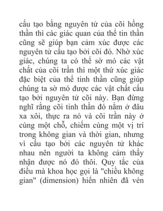 cấu tạo bằng nguyên tử của cõi hồng
thần thì các giác quan của thể tin thần
cũng sẽ giúp bạn cảm xúc được các
nguyên tử cấu tạo bởi cõi đó. Nhờ xúc
giác, chúng ta có thể sờ mó các vật
chất của cõi trần thì một thứ xúc giác
đặc biệt của thể tinh thần cũng giúp
chúng ta sờ mó được các vật chất cấu
tạo bởi nguyên tử cõi này. Bạn đừng
nghĩ rằng cõi tinh thần đó nằm ở đâu
xa xôi, thực ra nó và cõi trần này ở
cùng một chỗ, chiếm cùng một vị trí
trong không gian và thời gian, nhưng
vì cấu tạo bởi các nguyên tử khác
nhau nên người ta không cảm thấy
nhận được nó đó thôi. Quy tắc của
điều mà khoa học gọi là "chiều không
gian" (dimension) hiển nhiên đã vén
 