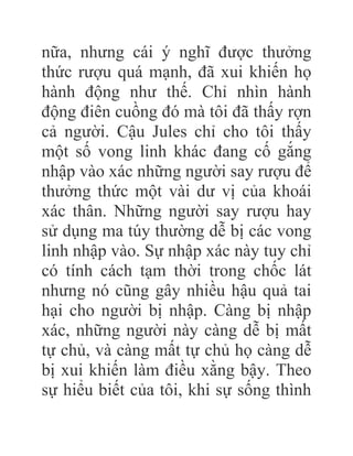 nữa, nhưng cái ý nghĩ được thưởng
thức rượu quá mạnh, đã xui khiến họ
hành động như thế. Chỉ nhìn hành
động điên cuồng đó mà tôi đã thấy rợn
cả người. Cậu Jules chỉ cho tôi thấy
một số vong linh khác đang cố gắng
nhập vào xác những người say rượu để
thưởng thức một vài dư vị của khoái
xác thân. Những người say rượu hay
sử dụng ma túy thường dễ bị các vong
linh nhập vào. Sự nhập xác này tuy chỉ
có tính cách tạm thời trong chốc lát
nhưng nó cũng gây nhiều hậu quả tai
hại cho người bị nhập. Càng bị nhập
xác, những người này càng dễ bị mất
tự chủ, và càng mất tự chủ họ càng dễ
bị xui khiến làm điều xằng bậy. Theo
sự hiểu biết của tôi, khi sự sống thình
 