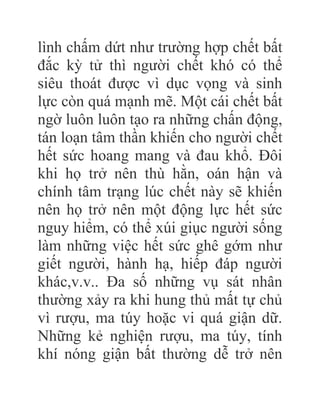 lình chấm dứt như trường hợp chết bất
đắc kỳ tử thì người chết khó có thể
siêu thoát được vì dục vọng và sinh
lực còn quá mạnh mẽ. Một cái chết bất
ngờ luôn luôn tạo ra những chấn động,
tán loạn tâm thần khiến cho người chết
hết sức hoang mang và đau khổ. Đôi
khi họ trở nên thù hằn, oán hận và
chính tâm trạng lúc chết này sẽ khiến
nên họ trở nên một động lực hết sức
nguy hiểm, có thể xúi giục người sống
làm những việc hết sức ghê gớm như
giết người, hành hạ, hiếp đáp người
khác,v.v.. Đa số những vụ sát nhân
thường xảy ra khi hung thủ mất tự chủ
vì rượu, ma túy hoặc vi quá giận dữ.
Những kẻ nghiện rượu, ma túy, tính
khí nóng giận bất thường dễ trở nên
 
