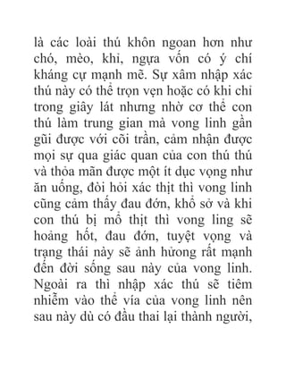 là các loài thú khôn ngoan hơn như
chó, mèo, khỉ, ngựa vốn có ý chí
kháng cự mạnh mẽ. Sự xâm nhập xác
thú này có thể trọn vẹn hoặc có khi chỉ
trong giây lát nhưng nhờ cơ thể con
thú làm trung gian mà vong linh gần
gũi được với cõi trần, cảm nhận được
mọi sự qua giác quan của con thú thú
và thỏa mãn được một ít dục vọng như
ăn uống, đòi hỏi xác thịt thì vong linh
cũng cảm thấy đau đớn, khổ sở và khi
con thú bị mổ thịt thì vong ling sẽ
hoảng hốt, đau đớn, tuyệt vọng và
trạng thái này sẽ ảnh hửong rất mạnh
đến đời sống sau này của vong linh.
Ngoài ra thì nhập xác thú sẽ tiêm
nhiễm vào thể vía của vong linh nên
sau này dù có đầu thai lại thành người,
 