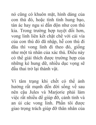 nó cũng có khuôn mặt, hình dáng của
con thú đó, hoặc tính tình hung bạo,
tàn ác hay ngu si đần độn như con thú
kia. Trong trường hợp tuyệt đối hơn,
vong linh liên kết chặt chẽ với cái vía
của con thú đó đã nhập, hễ con thú đi
đâu thì vong linh đi theo đó, giống
như một tù nhân của xác thú. Điều này
có thể giải thích được trường hợp của
những kẻ hung dữ, nhiều dục vọng sẽ
đầu thai trở lại thành vật.
Vì tâm trạng khi chết có thể ảnh
hưởng rất mạnh đến đời sống về sau
nên cậu Jules và Marjorie phải làm
việc rất nhiều để giúp đỡ, cảnh tỉnh và
an ủi các vong linh. Phần tôi được
giao trọng trách giúp đỡ thân nhân của
 