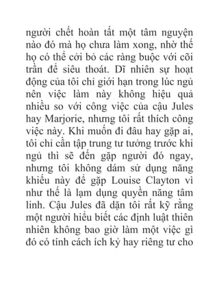 người chết hoàn tất một tâm nguyện
nào đó mà họ chưa làm xong, nhờ thế
họ có thể cởi bỏ các ràng buộc với cõi
trần để siêu thoát. Dĩ nhiên sự hoạt
động của tôi chỉ giới hạn trong lúc ngủ
nên việc làm này không hiệu quả
nhiều so với công việc của cậu Jules
hay Marjorie, nhưng tôi rất thích công
việc này. Khi muốn đi đâu hay gặp ai,
tôi chỉ cần tập trung tư tưởng trước khi
ngủ thì sẽ đến gặp người đó ngay,
nhưng tôi không dám sử dụng năng
khiếu này để gặp Louise Clayton vì
như thế là lạm dụng quyền năng tâm
linh. Cậu Jules đã dặn tôi rất kỹ rằng
một người hiểu biết các định luật thiên
nhiên không bao giờ làm một việc gì
đó có tính cách ích kỷ hay riêng tư cho
 