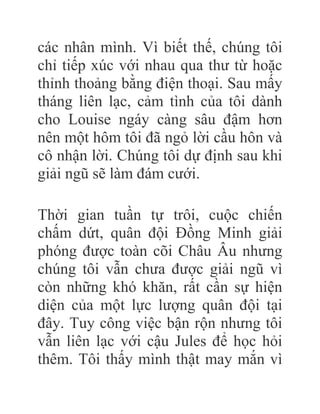 các nhân mình. Vì biết thế, chúng tôi
chỉ tiếp xúc với nhau qua thư từ hoặc
thỉnh thoảng bằng điện thoại. Sau mấy
tháng liên lạc, cảm tình của tôi dành
cho Louise ngáy càng sâu đậm hơn
nên một hôm tôi đã ngỏ lời cầu hôn và
cô nhận lời. Chúng tôi dự định sau khi
giải ngũ sẽ làm đám cưới.
Thời gian tuần tự trôi, cuộc chiến
chấm dứt, quân đội Đồng Minh giải
phóng được toàn cõi Châu Âu nhưng
chúng tôi vẫn chưa được giải ngũ vì
còn những khó khăn, rất cần sự hiện
diện của một lực lượng quân đội tại
đây. Tuy công việc bận rộn nhưng tôi
vẫn liên lạc với cậu Jules để học hỏi
thêm. Tôi thấy mình thật may mắn vì
 