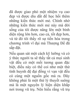 đã được giao phó một nhiệm vụ cao
đẹp và được dìu dắt để học hổi thêm
những kiến thức mới mẻ. Chính nhờ
những kiến thức mới mẻ này mà đời
sống của tôi được nâng lên một bình
diện rộng lớn hơn, cao cả, tốt đẹp hơn,
và từ đó tôi thấy rõ sự tiến hóa trong
chương trình vĩ đại mà Thượng Đế đã
sắp đặt.
Nếu quan sát một cách kỹ lưỡng và có
ý thức người ta sẽ thấy tất cả mọi sinh
vật đều có một mối tương quan đặc
biệt, điều này có thể coi như một thứ
tình huynh đệ đại đồng vì vạn vật đều
có cùng một nguồn gốc mà ra. Đây
không phải là một thứ lý thuyết suông
mà là một nguyên lý hiện diện khắp
nơi trong vũ trụ. Nên hiểu rằng vũ trụ
 