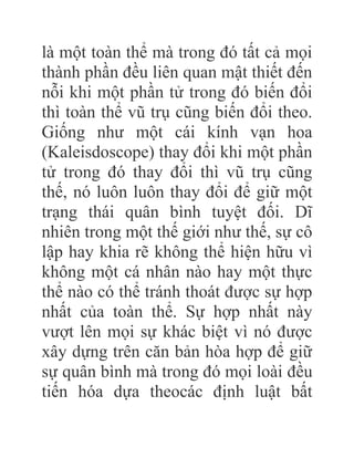 là một toàn thể mà trong đó tất cả mọi
thành phần đều liên quan mật thiết đến
nỗi khi một phần tử trong đó biến đổi
thì toàn thể vũ trụ cũng biến đổi theo.
Giống như một cái kính vạn hoa
(Kaleisdoscope) thay đổi khi một phần
tử trong đó thay đổi thì vũ trụ cũng
thế, nó luôn luôn thay đổi để giữ một
trạng thái quân bình tuyệt đối. Dĩ
nhiên trong một thế giới như thế, sự cô
lập hay khia rẽ không thể hiện hữu vì
không một cá nhân nào hay một thực
thể nào có thể tránh thoát được sự hợp
nhất của toàn thể. Sự hợp nhất này
vượt lên mọi sự khác biệt vì nó được
xây dựng trên căn bản hòa hợp để giữ
sự quân bình mà trong đó mọi loài đều
tiến hóa dựa theocác định luật bất
 