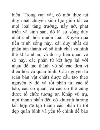 biến. Trong vạn vật, có một thực tại
duy nhất chuyển sinh lực giúp tất cả
mọi loài tăng trưởng, nẩy nở, phát
triển và sinh sản, đó là sự sống duy
nhất sinh hóa muôn loài. Xuyên qua
tiến trình sống này, cái duy nhất đó
phân tán thành vô số tinh chất và hình
thể khác nhau, và do sự liên quan vô
số này, các phần tử kết hợp lại với
nhau để tạo thành vô số các đơn vị
điều hòa và quân bình. Các nguyên tử
(căn bản vật chất) được cấu tạo theo
nguyên lý đó và rồi phân tử, các tế
bào, các cơ quan, và các cơ thể cũng
được tổ chức tương tự. Khắp vũ trụ,
mọi thành phần đều có khuynh hướng
kết hợp để tạo thành các phần tử tốt
đẹp quân bình và yếu tố chính để bảo
 