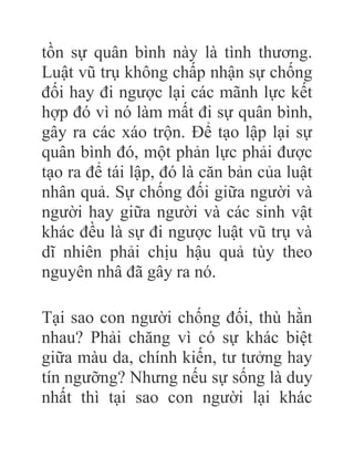 tồn sự quân bình này là tình thương.
Luật vũ trụ không chấp nhận sự chống
đối hay đi ngược lại các mãnh lực kết
hợp đó vì nó làm mất đi sự quân bình,
gây ra các xáo trộn. Để tạo lập lại sự
quân bình đó, một phản lực phải được
tạo ra để tái lập, đó là căn bản của luật
nhân quả. Sự chống đối giữa người và
người hay giữa người và các sinh vật
khác đều là sự đi ngược luật vũ trụ và
dĩ nhiên phải chịu hậu quả tùy theo
nguyên nhâ đã gây ra nó.
Tại sao con người chống đối, thù hằn
nhau? Phải chăng vì có sự khác biệt
giữa màu da, chính kiến, tư tưởng hay
tín ngưỡng? Nhưng nếu sự sống là duy
nhất thì tại sao con người lại khác
 