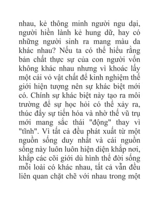 nhau, kẻ thông minh người ngu dại,
người hiền lành kẻ hung dữ, hay có
những người sinh ra mang màu da
khác nhau? Nếu ta có thể hiểu rằng
bản chất thực sự của con người vốn
không khác nhau nhưng vì khoác lấy
một cái vỏ vật chất để kinh nghiệm thế
giới hiện tượng nên sự khác biệt mới
có. Chính sự khác biệt này tạo ra môi
trường để sự học hỏi có thể xảy ra,
thúc đẩy sự tiến hóa và nhờ thế vũ trụ
mới mang sắc thái "động" thay vì
"tĩnh". Vì tất cả đều phát xuất từ một
nguồn sống duy nhất và cái nguồn
sống này luôn luôn hiện diện khắp nơi,
khắp các cõi giới dù hình thể đời sống
mỗi loài có khác nhau, tất cả vẫn đều
liên quan chặt chẽ với nhau trong một
 