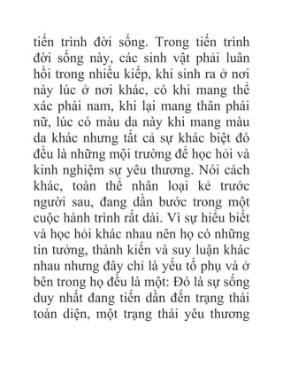 tiến trình đời sống. Trong tiến trình
đời sống này, các sinh vật phải luân
hồi trong nhiều kiếp, khi sinh ra ở nơi
này lúc ở nơi khác, có khi mang thể
xác phái nam, khi lại mang thân phái
nữ, lúc có màu da này khi mang màu
da khác nhưng tất cả sự khác biệt đó
đều là những mội trường để học hỏi và
kinh nghiệm sự yêu thương. Nói cách
khác, toàn thể nhân loại kẻ trước
người sau, đang dần bước trong một
cuộc hành trình rất dài. Vì sự hiểu biết
và học hỏi khác nhau nên họ có những
tin tưởng, thành kiến và suy luận khác
nhau nhưng đây chỉ là yếu tố phụ và ở
bên trong họ đều là một: Đó là sự sống
duy nhất đang tiến dần đến trạng thái
toàn diện, một trạng thái yêu thương
 