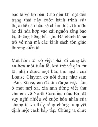 bao la vô bờ bến. Cho đến khi đạt đến
trạng thái này cuộc hành trình của
thực thể cá nhân sẽ chấm dứt vì khi đó
họ đã hòa hợp vào cái nguồn sáng bao
la, thiêng liêng bất tận. Đó chính là sự
trở về nhà mà các kinh sách tôn giáo
thường diễn tả.
Một hôm tôi có việc phải đi công tác
xa hơn một tuần lễ, khi trở về căn cứ
tôi nhận được một bức thư ngắn của
Louise Clayton có nội dung như sau:
"Anh Steve, em đã tìm được việc làm
ở một nơi xa, xin anh đừng viết thư
cho em về North Carolina nữa. Em đã
suy nghĩ nhiều về cuộc hôn nhân của
chúng ta và thấy rằng chúng ta quyết
định một cách hấp tấp. Chúng ta chức
 