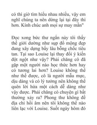 có thì giờ tìm hiểu nhau nhiều, vậy em
nghĩ chúng ta nên dừng lại tại đây thì
hơn. Kính chúc anh mọi sự may mắn"
Đọc xong bức thư ngắn này tôi thấy
thế giới dường như sụp đổ mộng đẹp
đang xây dựng bấy lâu bỗng chốc tiêu
tan. Tại sao Louise lại thay đổi ý kiến
đột ngột như vậy? Phải chăng cô đã
gặp một người nào học thức hơn hay
có tương lai hơn? Louise không thể
như thế được, cô là người mẫu mực,
dịu dàng và có lý tưởng nên không thể
quên lời hứa một cách dễ dàng như
vậy được. Phải chăng có chuyện gì bất
thường xảy ra? Phong thư không đề
địa chỉ hồi âm nên tôi không thể nào
liên lạc với Louise. Suốt ngày hôm đó
 