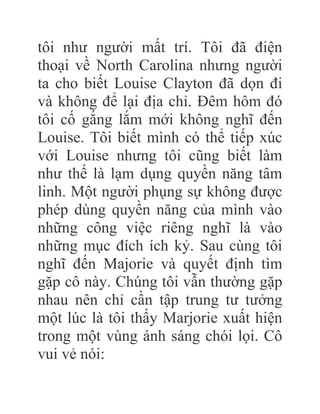 tôi như người mất trí. Tôi đã điện
thoại về North Carolina nhưng người
ta cho biết Louise Clayton đã dọn đi
và không để lại địa chỉ. Đêm hôm đó
tôi cố gắng lắm mới không nghĩ đến
Louise. Tôi biết mình có thể tiếp xúc
với Louise nhưng tôi cũng biết làm
như thế là lạm dụng quyền năng tâm
linh. Một người phụng sự không được
phép dùng quyền năng của mình vào
những công việc riêng nghĩ là vào
những mục đích ích kỷ. Sau cùng tôi
nghĩ đến Majorie và quyết định tìm
gặp cô này. Chúng tôi vẫn thường gặp
nhau nên chỉ cần tập trung tư tưởng
một lúc là tôi thấy Marjorie xuất hiện
trong một vùng ánh sáng chói lọi. Cô
vui vẻ nói:
 