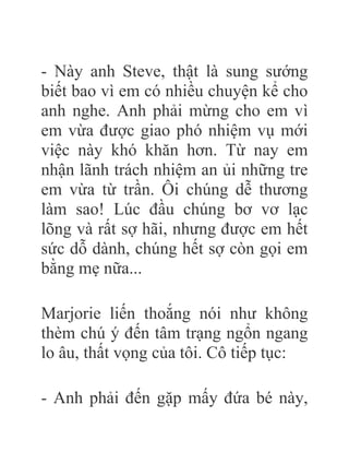 - Này anh Steve, thật là sung sướng
biết bao vì em có nhiều chuyện kể cho
anh nghe. Anh phải mừng cho em vì
em vừa được giao phó nhiệm vụ mới
việc này khó khăn hơn. Từ nay em
nhận lãnh trách nhiệm an ủi những tre
em vừa từ trần. Ôi chúng dễ thương
làm sao! Lúc đầu chúng bơ vơ lạc
lõng và rất sợ hãi, nhưng được em hết
sức dỗ dành, chúng hết sợ còn gọi em
bằng mẹ nữa...
Marjorie liến thoắng nói như không
thèm chú ý đến tâm trạng ngổn ngang
lo âu, thất vọng của tôi. Cô tiếp tục:
- Anh phải đến gặp mấy đứa bé này,
 