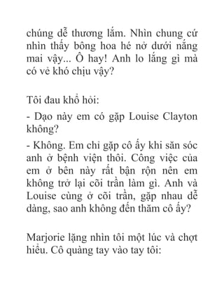 chúng dễ thương lắm. Nhìn chung cứ
nhìn thấy bông hoa hé nở dưới nắng
mai vậy... Ô hay! Anh lo lắng gì mà
có vẻ khó chịu vậy?
Tôi đau khổ hỏi:
- Dạo này em có gặp Louise Clayton
không?
- Không. Em chỉ gặp cô ấy khi săn sóc
anh ở bệnh viện thôi. Công việc của
em ở bên này rất bận rộn nên em
không trở lại cõi trần làm gì. Anh và
Louise cùng ở cõi trần, gặp nhau dễ
dàng, sao anh không đến thăm cô ấy?
Marjorie lặng nhìn tôi một lúc và chợt
hiểu. Cô quàng tay vào tay tôi:
 