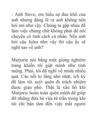 - Anh Steve, em hiểu sự đau khổ của
anh nhưng đáng lẽ ra anh không nên
hỏi em như vậy. Chúng ta gặp nhau để
làm việc chung chứ không phải để nói
chuyện có tính cách cá nhân. Nếu anh
hỏi cậu Jules như vậy thì cậu ấy sẽ
nghĩ sao về anh?
Marjorie nói bằng một giọng nghiêm
trang khiến tôi giật mình như tỉnh
mộng. Phải, tôi đã nghĩ về mình nhiều
quá. Các nỗi lo lắng nhỏ nhặt, ích kỷ
đã làm tôi suýt quên đi trách nhiệm
được giao phó. Thật là xấu hổ khi
Marjorie hoàn toàn quên mình để giúp
đỡ những đứa bé vừa từ trần trong khi
tôi chỉ bận tâm đến việc mất người
 