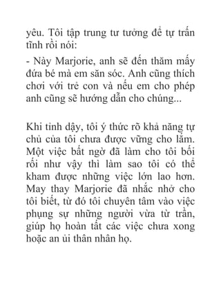 yêu. Tôi tập trung tư tưởng để tự trấn
tĩnh rồi nói:
- Này Marjorie, anh sẽ đến thăm mấy
đứa bé mà em săn sóc. Anh cũng thích
chơi với trẻ con và nếu em cho phép
anh cũng sẽ hướng dẫn cho chúng...
Khi tỉnh dậy, tôi ý thức rõ khả năng tự
chủ của tôi chưa được vững cho lắm.
Một việc bất ngờ đã làm cho tôi bối
rối như vậy thì làm sao tôi có thể
kham được những việc lớn lao hơn.
May thay Marjorie đã nhắc nhở cho
tôi biết, từ đó tôi chuyên tâm vào việc
phụng sự những người vừa từ trần,
giúp họ hoàn tất các việc chưa xong
hoặc an ủi thân nhân họ.
 