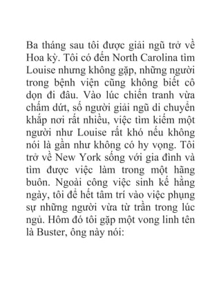 Ba tháng sau tôi được giải ngũ trở về
Hoa kỳ. Tôi có đến North Carolina tìm
Louise nhưng không gặp, những người
trong bệnh viện cũng không biết cô
dọn đi đâu. Vào lúc chiến tranh vừa
chấm dứt, số người giải ngũ di chuyển
khắp nơi rất nhiều, việc tìm kiếm một
người như Louise rất khó nếu không
nói là gần như không có hy vọng. Tôi
trở về New York sống với gia đình và
tìm được việc làm trong một hãng
buôn. Ngoài công việc sinh kế hằng
ngày, tôi để hết tâm trí vào việc phụng
sự những người vừa từ trần trong lúc
ngủ. Hôm đó tôi gặp một vong linh tên
là Buster, ông này nói:
 