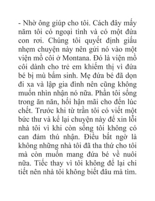 - Nhờ ông giúp cho tôi. Cách đây mấy
năm tôi có ngoại tình và có một đứa
con rơi. Chúng tôi quyết định giấu
nhẹm chuyện này nên gửi nó vào một
viện mồ côi ở Montana. Đó là viện mồ
côi dành cho trẻ em khiếm thị vì đứa
bé bị mù bẩm sinh. Mẹ đứa bé đã dọn
đi xa và lập gia đình nên cũng không
muốn nhìn nhận nó nữa. Phần tôi sống
trong ăn năn, hối hận mãi cho đến lúc
chết. Trước khi từ trần tôi có viết một
bức thư và kể lại chuyện này để xin lỗi
nhà tôi vì khi còn sống tôi không có
can đảm thú nhận. Điều bất ngờ là
không những nhà tôi đã tha thứ cho tôi
mà còn muốn mang đứa bé về nuôi
nữa. Tiếc thay vì tôi không để lại chi
tiết nên nhà tôi không biết đâu mà tìm.
 